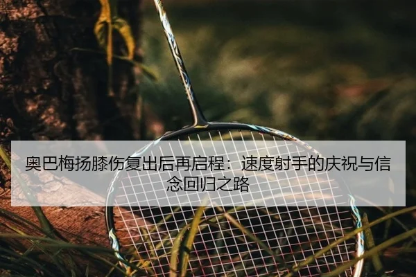 奥巴梅扬膝伤复出后再启程:速度射手的庆祝与信念回归之路